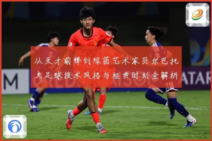 从天才前锋到绿茵艺术家贝尔巴托夫足球技术风格与经典时刻全解析-深度解析