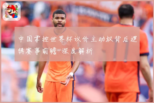 中国掌控世界杯议价主动权背后逻辑赛事前瞻-深度解析